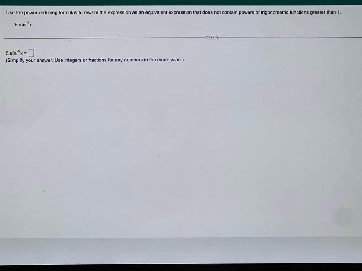 Use the power-reducing formulas to rewrite the expression as an equivalent expression that does not contain powers of trigonometric functions greater than 1.
5 sin 4x
5 sin^x=
(Simplify your answer. Use integers or fractions for any numbers in the expression.)