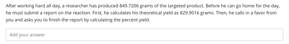 After working hard all day, a researcher has produced 849.7206 grams of the targeted product. Before he can go home for the day,
he must submit a report on the reaction. First, he calculates his theoretical yield as 829.9016 grams. Then, he calls in a favor from
you and asks you to finish the report by calculating the percent yield.
Add your answer