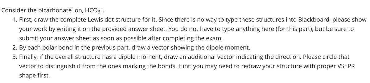 Consider the bicarbonate ion, HCO3-.
1. First, draw the complete Lewis dot structure for it. Since there is no way to type these structures into Blackboard, please show
your work by writing it on the provided answer sheet. You do not have to type anything here (for this part), but be sure to
submit your answer sheet as soon as possible after completing the exam.
2. By each polar bond in the previous part, draw a vector showing the dipole moment.
3. Finally, if the overall structure has a dipole moment, draw an additional vector indicating the direction. Please circle that
vector to distinguish it from the ones marking the bonds. Hint: you may need to redraw your structure with proper VSEPR
shape first.