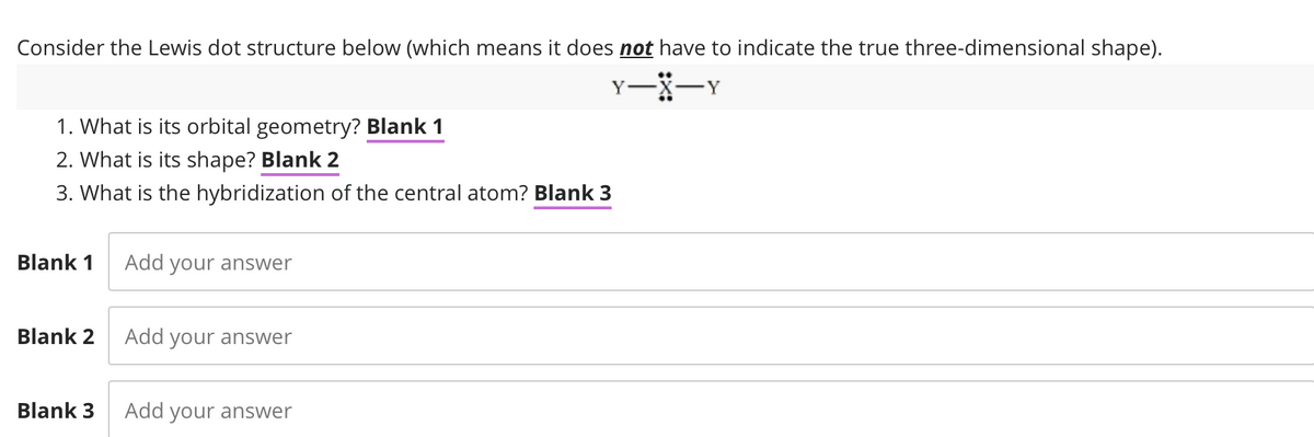 Consider the Lewis dot structure below (which means it does not have to indicate the true three-dimensional shape).
Y-X-Y
1. What is its orbital geometry? Blank 1
2. What is its shape? Blank 2
3. What is the hybridization of the central atom? Blank 3
Blank 1
Blank 2
Blank 3
Add your answer
Add your answer
Add your answer