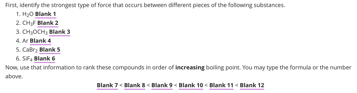 First, identify the strongest type of force that occurs between different pieces of the following substances.
1. H₂O Blank 1
2. CH3F Blank 2
3. CH3OCH3 Blank 3
4. Ar Blank 4
5. CaBr₂ Blank 5
6. SiF4 Blank 6
Now, use that information to rank these compounds in order of increasing boiling point. You may type the formula or the number
above.
Blank 7 < Blank 8 < Blank 9 < Blank 10 < Blank 11 < Blank 12