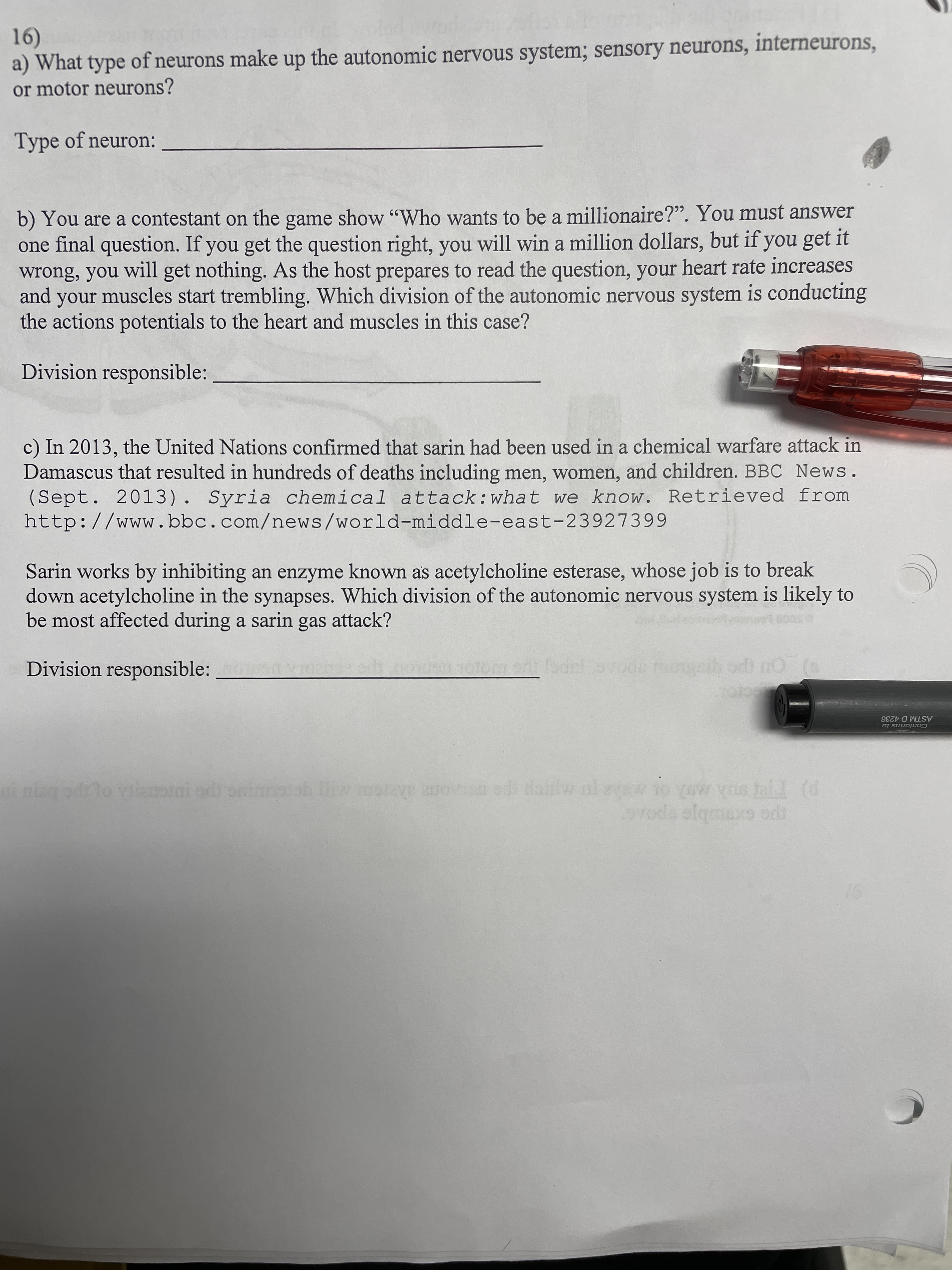 1)
a) What type of neurons make up the autonomic nervous system; sensory neurons, interneurons,
or motor neurons?
Type of neuron:
b) You are a contestant on the game show "Who wants to be a millionaire?". You must answer
one final question. If you get the question right, you will win a million dollars, but if you get it
wrong, you will get nothing. As the host prepares to read the question, your heart rate increases
and your muscles start trembling. Which division of the autonomic nervous system is conducting
the actions potentials to the heart and muscles in this case?
Division responsible:
c) In 2013, the United Nations confirmed that sarin had been used in a chemical warfare attack in
Damascus that resulted in hundreds of deaths including men, women, and children. BBC News.
(Sept. 2013). Syria chemical attack:what we know. Retrieved from
http://www.bbc.com/news/world-middle-east-23927399
Sarin works by inhibiting an enzyme known as acetylcholine esterase, whose job is to break
down acetylcholine in the synapses. Which division of the autonomic nervous system is likely to
be most affected during a sarin gas attack?
Division responsible:
fodel srode tcngeib odt nO (s
cro
ASTM D 4236
Conforms to
nin od lo viianoni odi oninngtob itw oye rovsn od ainw ni
voda slqaiexs ordh

