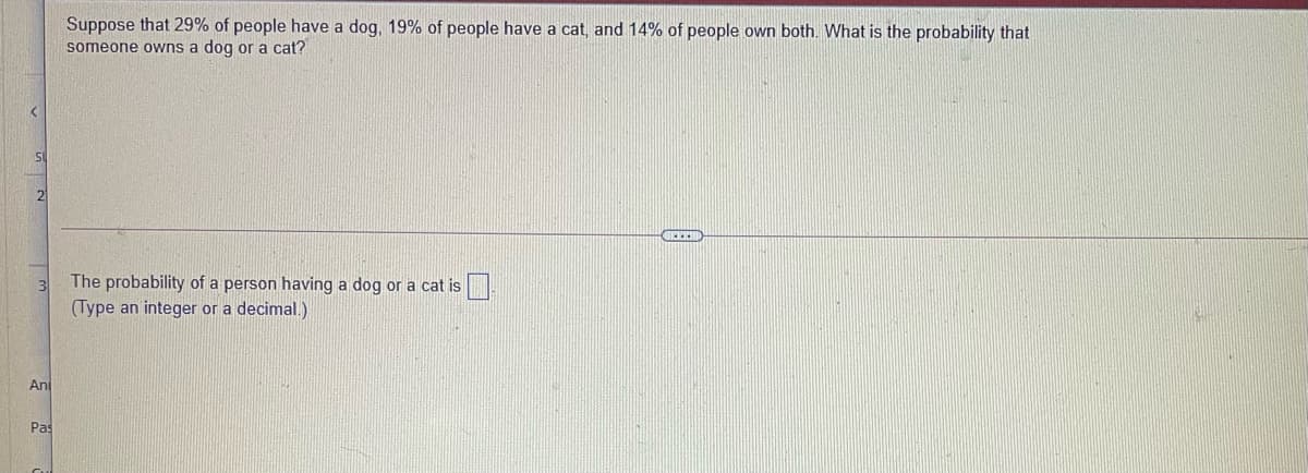 Suppose that 29% of people have a dog, 19% of people have a cat, and 14% of people own both. What is the probability that
someone owns a dog or a cat?
SI
21
The probability of a person having a dog or a cat is
(Type an integer or a decimal.)
An
Pas
