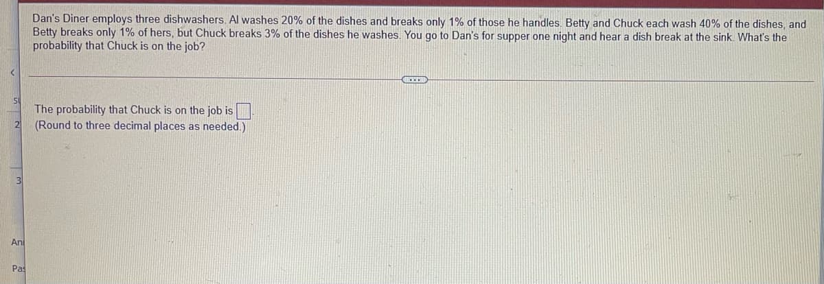 Dan's Diner employs three dishwashers. Al washes 20% of the dishes and breaks only 1% of those he handles. Betty and Chuck each wash 40% of the dishes, and
Betty breaks only 1% of hers, but Chuck breaks 3% of the dishes he washes. You go to Dan's for supper one night and hear a dish break at the sink. What's the
probability that Chuck is on the job?
The probability that Chuck is on the job is
(Round to three decimal places as needed.)
An
Pas
