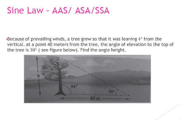 Sine Law - AAS/ ASA/SSA
-Because of prevailing winds, a tree grew so that it was leaning 4° from the
vertical. at a point 40 meters from the tree, the angle of elevation to the top of
the tree is 30° ( see figure below). Find the angle height.
94°
30°
40 m
