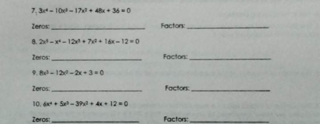 7. 3x-10x-17x2 + 48x + 36=D0
Zeros:
Factors:
8. 2x-x-12 + 7x+16x-12-D0
Zeros:
Factors:
9. 8x-120-2x+3 0
Zeros:
Factors:
10. 6x + 5x -39x2 + 4x + 12 = 0
Zeros:
Factors:
