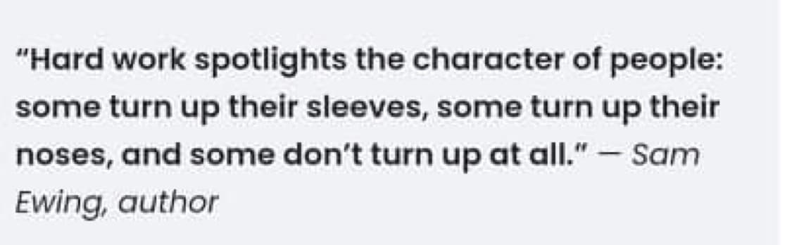 "Hard work spotlights the character of people:
some turn up their sleeves, some turn up their
noses, and some don't turn up at all." - Sam
Ewing, author
