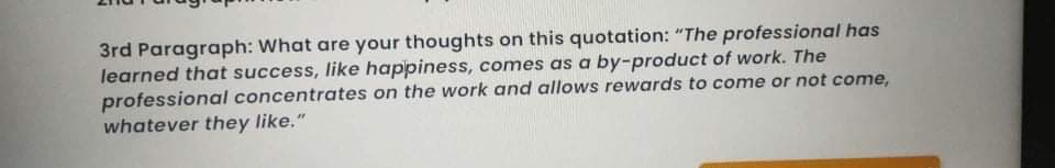 3rd Paragraph: What are your thoughts on this quotation: "The professional has
learned that success, like happiness, comes as a by-product of work. The
professional concentrates on the work and allows rewards to come or not come,
whatever they like."
