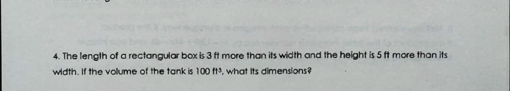 4. The length of a rectangular box is 3 ft more than its width and the height is 5 ft more than its
width. If the volume of the tank is 100 ft, what its dimensions?
