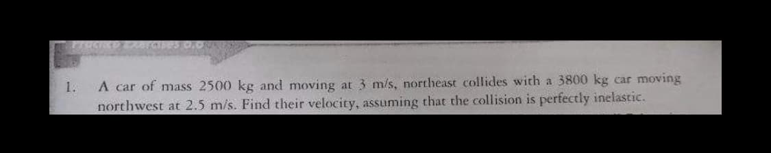 Procnce
A car of mass 2500 kg and moving at 3 m/s, northeast collides with a 3800 kg car moving
northwest at 2.5 m/s. Find their velocity, assuming that the collision is perfectly inelastic.
1.
