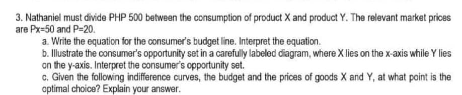 3. Nathaniel must divide PHP 500 between the consumption of product X and product Y. The relevant market prices
are Px=50 and P-20.
a. Write the equation for the consumer's budget line. Interpret the equation.
b. Illustrate the consumer's opportunity set in a carefully labeled diagram, where X lies on the x-axis while Y lies
on the y-axis. Interpret the consumer's opportunity set.
c. Given the following indifference curves, the budget and the prices of goods X and Y, at what point is the
optimal choice? Explain your answer.
