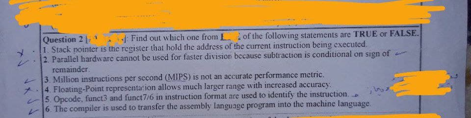 A
Question 2
4
Find out which one from L of the following statements are TRUE or FALSE.
1. Stack pointer is the register that hold the address of the current instruction being executed.
2. Parallel hardware cannot be used for faster division because subtraction is conditional on sign of
remainder.
3. Million instructions per second (MIPS) is not an accurate performance metric.
4. Floating-Point representation allows much larger range with increased accuracy.
5. Opcode, funct3 and funct7/6 in instruction format are used to identify the instruction.
6. The compiler is used to transfer the assembly language program into the machine language.