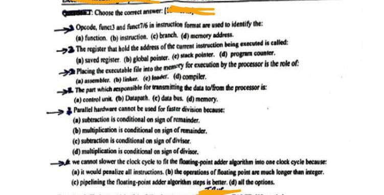 QuedT: Choose the correct answer: [
Opcode, funct3 and funct7/6 in instruction format are used to identify the:
(a) function. (b) instruction. (e) branch. (d) memory address.
The register that hold the address of the current instruction being executed is called:
(a) saved register. (b) global pointer. (e) stack pointer. (d) program counter.
Placing the executable file into the memory for execution by the processor is the role of
(a) assembler. (b) linker. (e) loader. (d) compiler.
The part which responsible for transmitting the data to/from the processor is:
(a) control unit. (b) Datapath. (c) data bus. (d) memory.
Parallel hardware cannot be used for faster division because:
(a) subtraction is conditional on sign of remainder.
(b) multiplication is conditional on sign of remainder.
(c) subtraction is conditional on sign of divisor.
(d) multiplication is conditional on sign of divisor.
we cannot slower the clock cycle to fit the floating-point adder algorithm into one clock cycle because:
(a) it would penalize all instructions. (b) the operations of floating point are much longer than integer.
(c) pipelining the floating-point adder algorithm steps is better. (d) all the options.