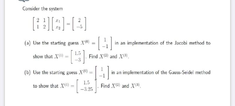 Consider the system
[BAH[3]
=
21
(a) Use the starting guess X(0)
1.5
show that X(¹)
-([4]
=
Find X (2) and X (3)
(b) Use the starting guess X(0)
to show that X(¹) =
=
1.5
-3.25
A
in an implementation of the Jacobi method to
in an implementation of the Gauss-Seidel method
Find X(²) and X (3)