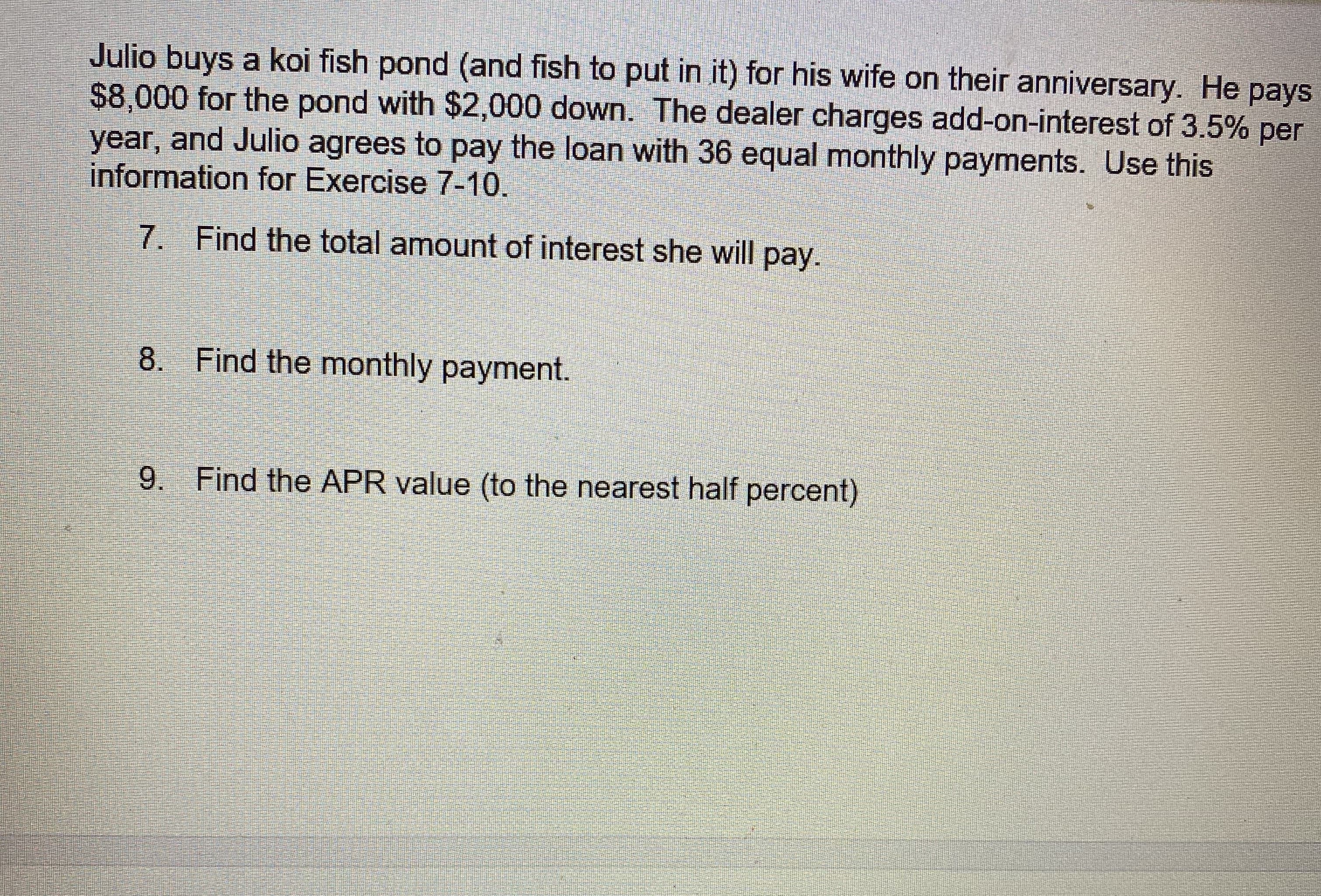 ### Exercise Problems on Financial Calculations

#### Problem Statement:

Julio buys a koi fish pond (and fish to put in it) for his wife on their anniversary. He pays $8,000 for the pond with $2,000 down. The dealer charges add-on-interest of 3.5% per year, and Julio agrees to pay the loan with 36 equal monthly payments. Use this information for Exercise 7-10.

---
#### Exercise 7:

**Find the total amount of interest he will pay.**

#### Exercise 8:

**Find the monthly payment.**

#### Exercise 9:

**Find the APR value (to the nearest half percent).**

---

Please use the above exercises to practice calculating interest on loans, determining monthly payments, and understanding the annual percentage rate (APR).