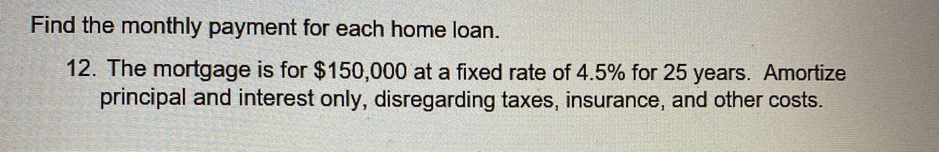 **Find the monthly payment for each home loan.**

**12. The mortgage is for $150,000 at a fixed rate of 4.5% for 25 years. Amortize principal and interest only, disregarding taxes, insurance, and other costs.**