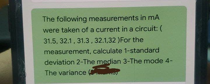 The following measurements in mA
were taken of a current in a circuit: (
31.5, 32.1, 31.3,32.1,32 )For the
measurement, calculate 1-standard
deviation 2-The median 3-The mode 4-
The variance (
