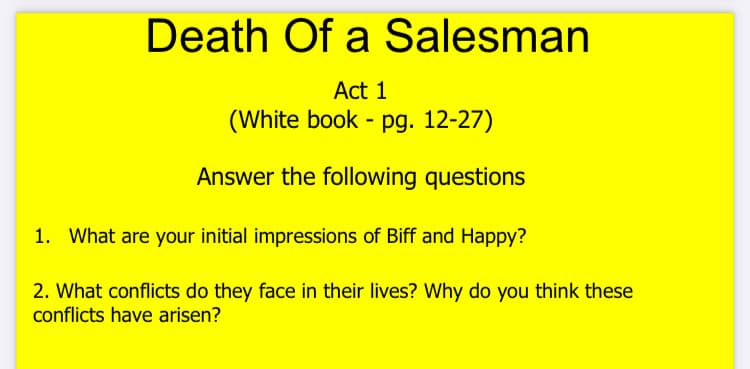 Death Of a Salesman
Act 1
(White book - pg. 12-27)
Answer the following questions
1. What are your initial impressions of Biff and Happy?
2. What conflicts do they face in their lives? Why do you think these
conflicts have arisen?
