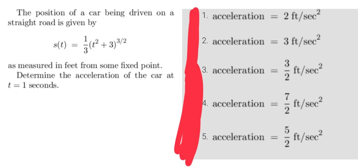 The position of a car being driven on a
straight road is given by
s(t)
+3)³/2
as measured in feet from some fixed point.
Determine the acceleration of the car at
t = 1 seconds.
1. acceleration
=
2. acceleration =
3. acceleration =
2 ft/sec²
5. acceleration =
3 ft/sec²
3
ft/sec²
7
4. acceleration = ft/sec²
ft/sec²