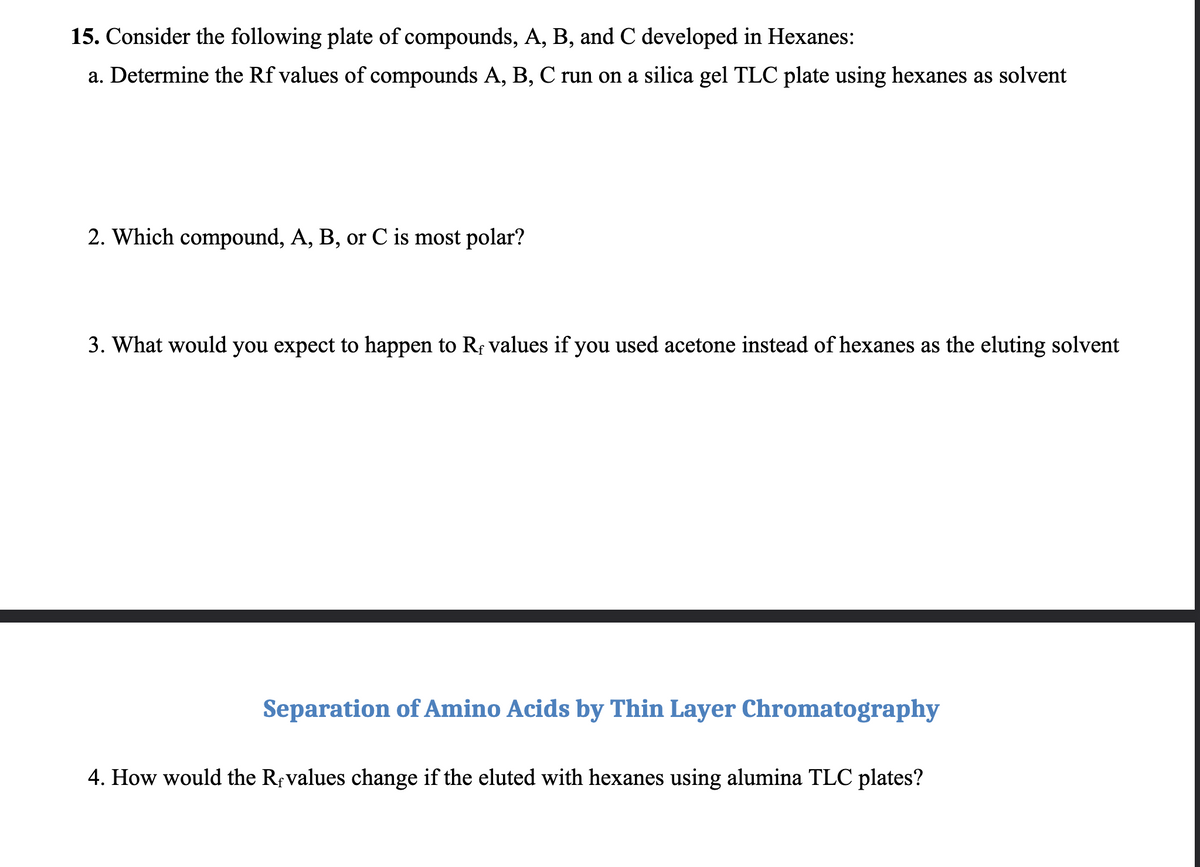 15. Consider the following plate of compounds, A, B, and C developed in Hexanes:
a. Determine the Rf values of compounds A, B, C run on a silica gel TLC plate using hexanes as solvent
2. Which compound, A, B, or C is most polar?
3. What would you expect to happen to Rf values if you used acetone instead of hexanes as the eluting solvent
Separation of Amino Acids by Thin Layer Chromatography
4. How would the Revalues change if the eluted with hexanes using alumina TLC plates?