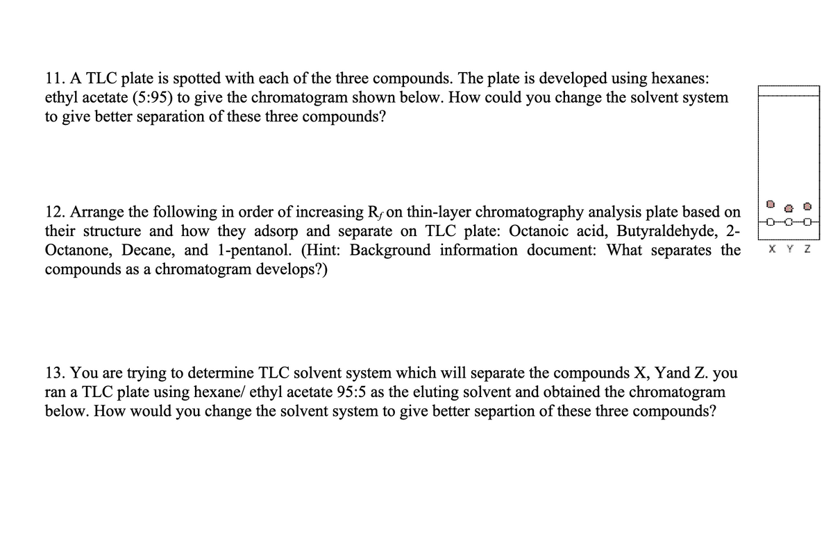 11. A TLC plate is spotted with each of the three compounds. The plate is developed using hexanes:
ethyl acetate (5:95) to give the chromatogram shown below. How could you change the solvent system
to give better separation of these three compounds?
12. Arrange the following in order of increasing R, on thin-layer chromatography analysis plate based on
their structure and how they adsorp and separate on TLC plate: Octanoic acid, Butyraldehyde, 2-
Octanone, Decane, and 1-pentanol. (Hint: Background information document: What separates the
compounds as a chromatogram develops?)
13. You are trying to determine TLC solvent system which will separate the compounds X, Yand Z. you
ran a TLC plate using hexane/ ethyl acetate 95:5 as the eluting solvent and obtained the chromatogram
below. How would you change the solvent system to give better separtion of these three compounds?
-0-0-0