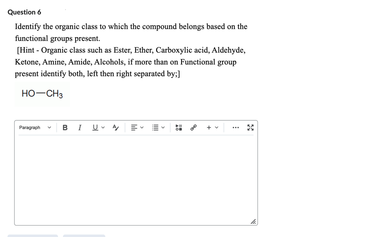 Question 6
Identify the organic class to which the compound belongs based on the
functional groups present.
[Hint - Organic class such as Ester, Ether, Carboxylic acid, Aldehyde,
Ketone, Amine, Amide, Alcohols, if more than on Functional group
present identify both, left then right separated by;]
HO-CH3
Paragraph
B I U✓ A
||||
80
+ v
11.