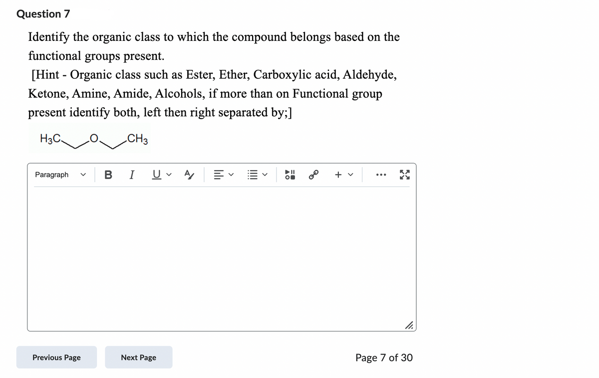 Question 7
Identify the organic class to which the compound belongs based on the
functional groups present.
[Hint - Organic class such as Ester, Ether, Carboxylic acid, Aldehyde,
Ketone, Amine, Amide, Alcohols, if more than on Functional group
present identify both, left then right separated by;]
H3C.
CH3
Paragraph
Previous Page
B I U A
Next Page
lib
:
32
11.
Page 7 of 30