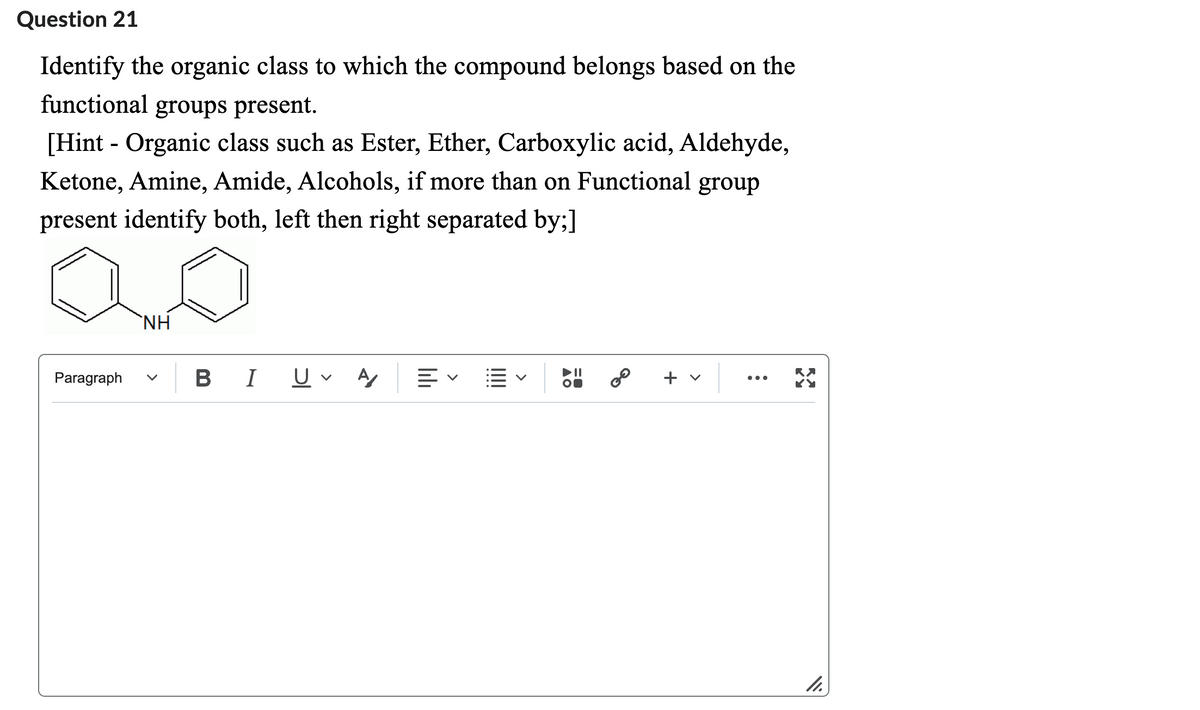 Question 21
Identify the organic class to which the compound belongs based on the
functional groups present.
[Hint - Organic class such as Ester, Ether, Carboxylic acid, Aldehyde,
Ketone, Amine, Amide, Alcohols, if more than on Functional group
present identify both, left then right separated by;]
Paragraph
ΝΗ
B I U A
▲O
GO
+
>
:
X
11.