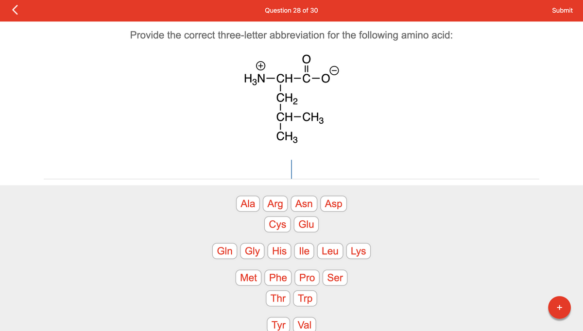 Provide the correct three-letter abbreviation for the following amino acid:
O
||
+
Question 28 of 30
H3N-CH-C-0
|
Met
CH₂
I
CH-CH3
I
CH3
Ala Arg Asn Asp
Cys
Glu
Gln Gly His lle Leu Lys
Phe Pro Ser
Thr Trp
Tyr Val
Submit
+