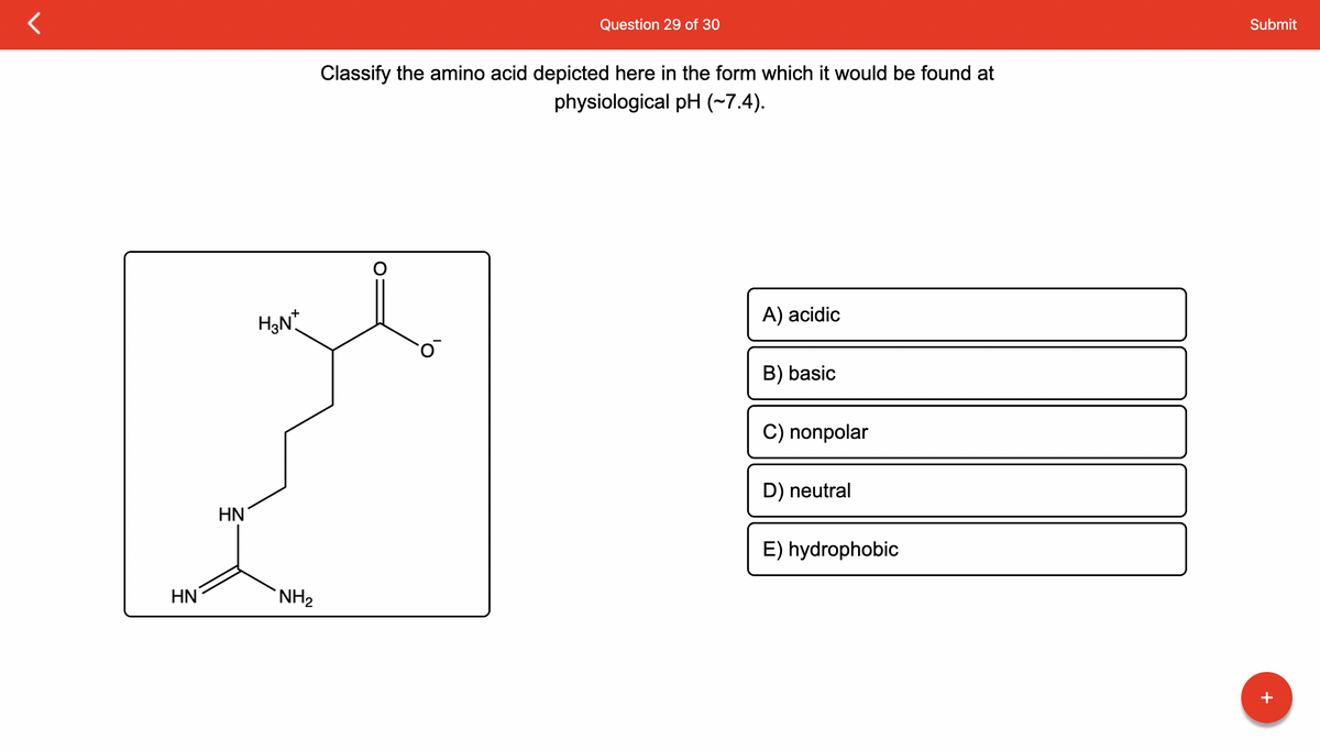 HN
HN
H3N*
NH₂
Question 29 of 30
Classify the amino acid depicted here in the form which it would be found at
physiological pH (~7.4).
A) acidic
B) basic
C) nonpolar
D) neutral
E) hydrophobic
Submit
+