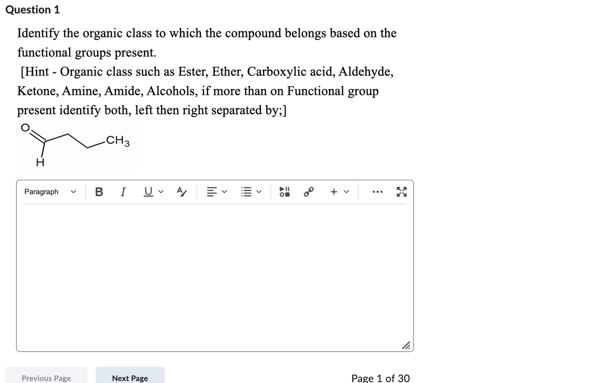 Question 1
Identify the organic class to which the compound belongs based on the
functional groups present.
[Hint - Organic class such as Ester, Ether, Carboxylic acid, Aldehyde,
Ketone, Amine, Amide, Alcohols, if more than on Functional group
present identify both, left then right separated by;]
CH 3
Paragraph
Previous Page
B I
Next Page
A/ E✓ E
11
GO
+ v
11.
Page 1 of 30