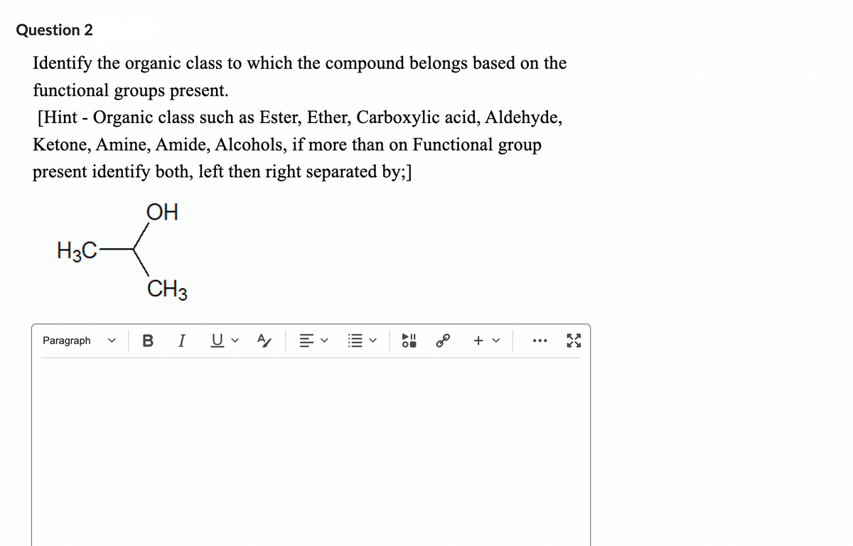 Question 2
Identify the organic class to which the compound belongs based on the
functional groups present.
[Hint - Organic class such as Ester, Ether, Carboxylic acid, Aldehyde,
Ketone, Amine, Amide, Alcohols, if more than on Functional group
present identify both, left then right separated by;]
OH
H3C
Paragraph
CH3
B I
U A ≡く
||||
▲O
0=
30
+ v
: