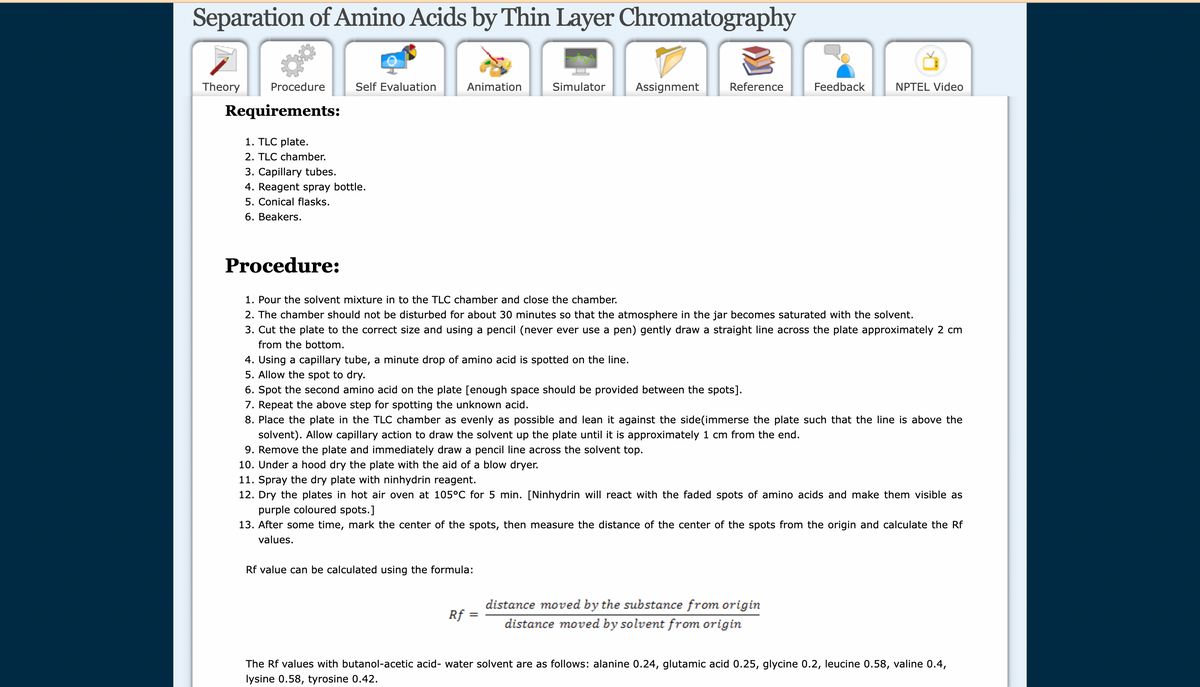 Separation of Amino Acids by Thin Layer Chromatography
Theory Procedure
Requirements:
Self Evaluation
1. TLC plate.
2. TLC chamber.
3. Capillary tubes.
4. Reagent spray bottle.
5. Conical flasks.
6. Beakers.
Procedure:
Animation
Rf value can be calculated using the formula:
Rf
Simulator Assignment
Reference
1. Pour the solvent mixture in to the TLC chamber and close the chamber.
2. The chamber should not be disturbed for about 30 minutes so that the atmosphere in the jar becomes saturated with the solvent.
3. Cut the plate to the correct size and using a pencil (never ever use a pen) gently draw a straight line across the plate approximately 2 cm
from the bottom.
=
4. Using a capillary tube, a minute drop of amino acid is spotted on the line.
5. Allow the spot to dry.
6. Spot the second amino acid on the plate [enough space should be provided between the spots].
7. Repeat the above step for spotting the unknown acid.
8. Place the plate in the TLC chamber as evenly as possible and lean it against the side(immerse the plate such that the line is above the
solvent). Allow capillary action to draw the solvent up the plate until it is approximately 1 cm from the end.
9. Remove the plate and immediately draw a pencil line across the solvent top.
10. Under a hood dry the plate with the aid of a blow dryer.
11. Spray the dry plate with ninhydrin reagent.
12. Dry the plates in hot air oven at 105°C for 5 min. [Ninhydrin will react with the faded spots of amino acids and make them visible as
purple coloured spots.]
13. After some time, mark the center of the spots, then measure the distance of the center of the spots from the origin and calculate the Rf
values.
Feedback
NPTEL Video
distance moved by the substance from origin
distance moved by solvent from origin
The Rf values with butanol-acetic acid- water solvent are as follows: alanine 0.24, glutamic acid 0.25, glycine 0.2, leucine 0.58, valine 0.4,
lysine 0.58, tyrosine 0.42.