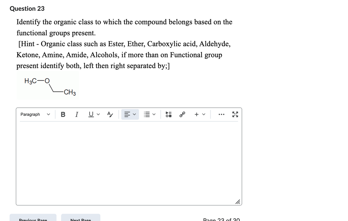 Question 23
Identify the organic class to which the compound belongs based on the
functional groups present.
[Hint - Organic class such as Ester, Ether, Carboxylic acid, Aldehyde,
Ketone, Amine, Amide, Alcohols, if more than on Functional group
present identify both, left then right separated by;]
H3C-O
Paragraph
Previous Page
CH3
B I U A
Next Page
||||||
58
8⁰
+ v
11.
Page 23 of 30