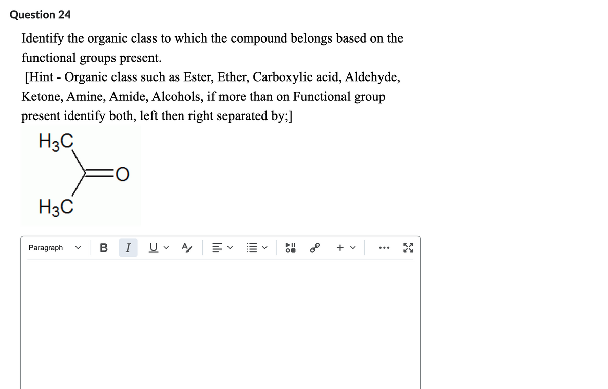 Question 24
Identify the organic class to which the compound belongs based on the
functional groups present.
[Hint - Organic class such as Ester, Ether, Carboxylic acid, Aldehyde,
Ketone, Amine, Amide, Alcohols, if more than on Functional group
present identify both, left then right separated by;]
H3C
H3C
Paragraph
O
B I
A/
lılı
E
=0
+ v
:
RX
KY