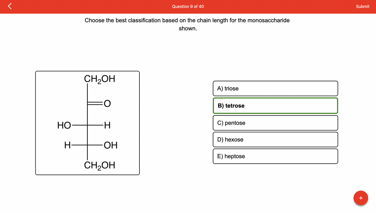 HO
H-
Choose the best classification based on the chain length for the monosaccharide
shown.
CH₂OH
-H
OH
Question 9 of 40
CH₂OH
A) triose
B) tetrose
C) pentose
D) hexose
E) heptose
Submit
+