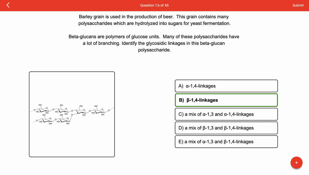 HO
HO
ܦܐܐ ܒܐܠܥܐ
HO
HO
OH
OH
HO-
OH
HO
HO-
OH
Barley grain is used in the production of beer. This grain contains many
polysaccharides which are hydrolyzed into sugars for yeast fermentation.
Beta-glucans are polymers of glucose units. Many of these polysaccharides have
a lot of branching. Identify the glycosidic linkages in this beta-glucan
polysaccharide.
OH
OH
OH
HO
Question 1.b of 45
HO
OH
A) a-1,4-linkages
B) B-1,4-linkages
C) a mix of a-1,3 and a-1,4-linkages
D) a mix of B-1,3 and ß-1,4-linkages
E) a mix of a-1,3 and ß-1,4-linkages
Submit
+