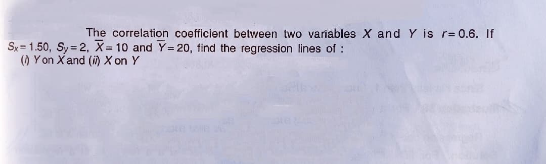 The correlation coefficient between two variábles X and Y is r= 0.6. If
Sx = 1.50, Sy = 2, X= 10 and Y = 20, find the regression lines of :
() Yon X and (i) X on Y
