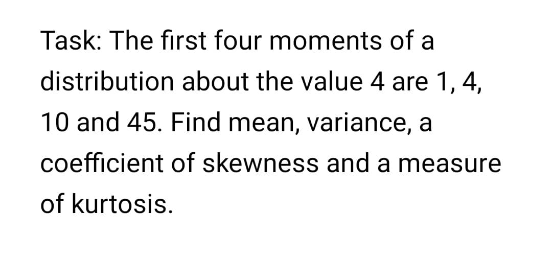 Task: The first four moments of a
distribution about the value 4 are 1, 4,
10 and 45. Find mean, variance, a
coefficient of skewness and a measure
of kurtosis.
