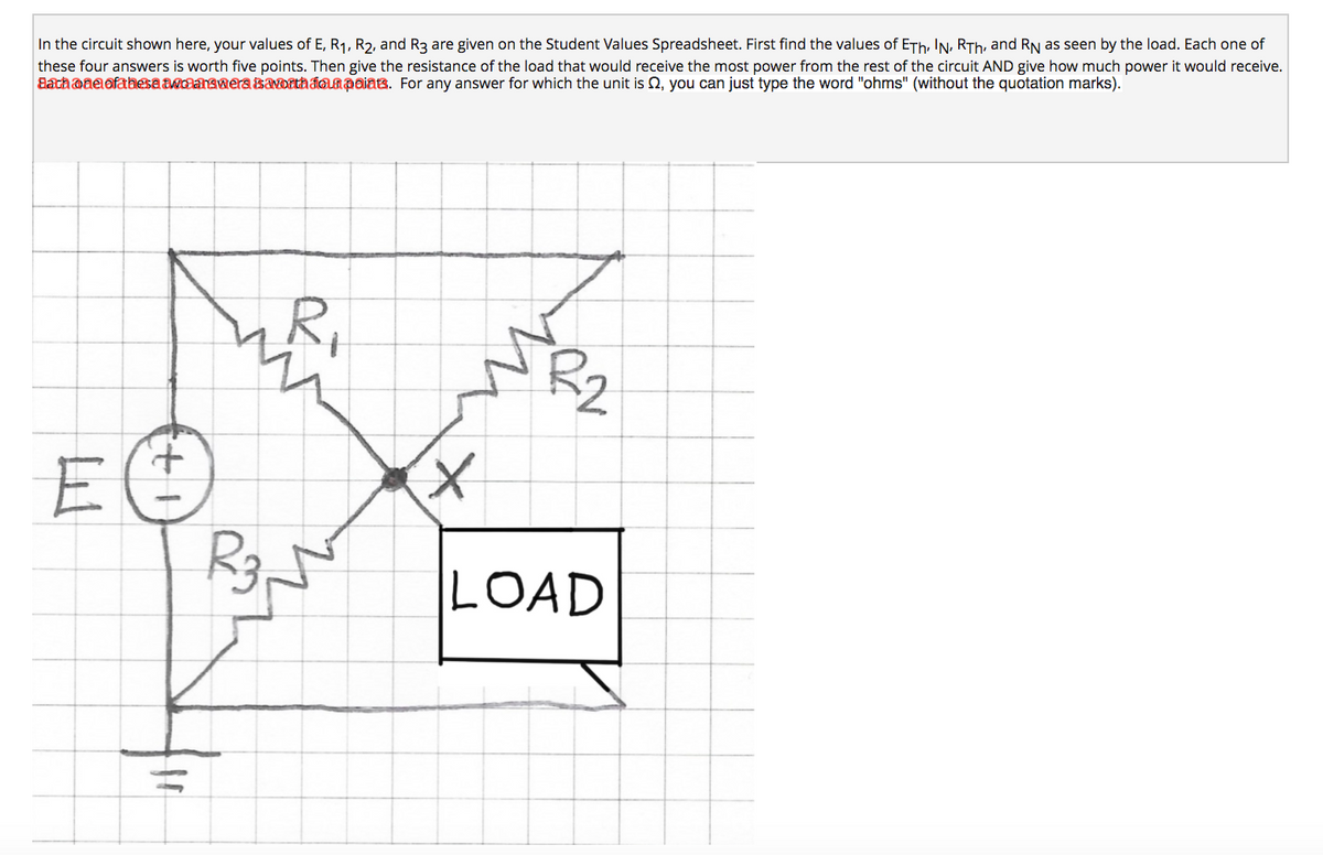 In the circuit shown here, your values of E, R1, R2, and R3 are given on the Student Values Spreadsheet. First find the values of ETh, IN, RTh, and RN as seen by the load. Each one of
these four answers is worth five points. Then give the resistance of the load that would receive the most power from the rest of the circuit AND give how much power it would receive.
Bachoae ofahesa awdanawera savorthaoapaiats. For any answer for which the unit is Q, you can just type the word "ohms" (without the quotation marks).
R,
E
R3.
LOAD
