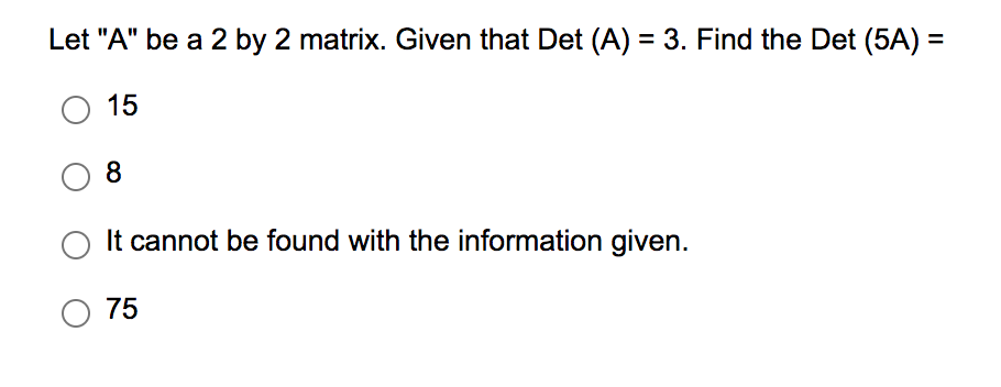 Let "A" be a 2 by 2 matrix. Given that Det (A) = 3. Find the Det (5A) =
O 15
8
It cannot be found with the information given.
O 75