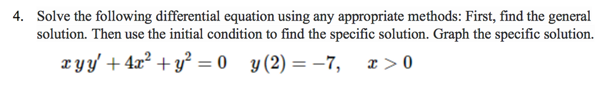 **Problem 4: Solving a Differential Equation**

**Objective:**

The aim is to solve the following differential equation using any appropriate methods to find the general solution. Subsequently, use the provided initial condition to determine the specific solution. Finally, graph the specific solution.

**Given Differential Equation:**

\[ x y y' + 4x^2 + y^2 = 0 \]

**Initial Condition:**

\[ y(2) = -7 \]

\[ x > 0 \]

**Instructions:**

1. **Solve the General Equation:**  
   Begin by rearranging and solving the given differential equation to obtain a general solution in terms of \( x \) and \( y \).

2. **Find the Specific Solution:**  
   Utilize the initial condition \( y(2) = -7 \) to determine the specific solution from the general solution derived.

3. **Graph the Specific Solution:**  
   Once the specific solution is found, plot the graph of \( y \) as a function of \( x \) in the specified domain \( x > 0 \).

**Graph Explanation:** (No graph is provided in the image, but a typical explanation would be—)

- **Axes:** The horizontal axis represents \( x \) and the vertical axis represents \( y \).
- **Curve:** The specific solution will typically be a curve showing the relationship between \( x \) and \( y \).
- **Points:** Particular points of interest, such as the given initial condition \( (2, -7) \), should be highlighted on the graph.

Ensure the graph clearly represents the behavior of the solution over the defined domain \( x > 0 \).