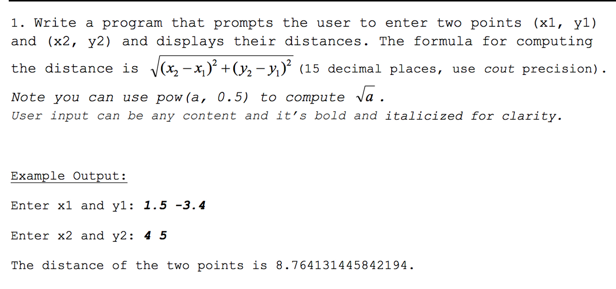 ### Calculating the Distance Between Two Points

#### Problem Statement
Write a program that prompts the user to enter two points \((x1, y1)\) and \((x2, y2)\) and displays their distances. The formula for computing the distance is:

\[ \text{distance} = \sqrt{(x2 - x1)^2 + (y2 - y1)^2} \]

where the result should be displayed to 15 decimal places. Use `cout` precision for formatting.

**Tip**: You can use `pow(a, 0.5)` to compute \(\sqrt{a}\).

**Note**: User input can be any content and it's bold and italicized for clarity.

#### Example Output

```
Enter x1 and y1: 1.5 -3.4
Enter x2 and y2: 4 5
The distance of the two points is 8.764131445842194.
```

This example shows how the program should interact with the user, prompting for two points and then calculating and displaying the distance between them. The points entered by the user are \((1.5, -3.4)\) and \((4, 5)\). The calculated distance to 15 decimal places is approximately \(8.764131445842194\).

### Explanation of the Formula
The formula used for calculating the distance between two points in a Cartesian plane is derived from the Pythagorean theorem. It calculates the Euclidean distance between the points \((x1, y1)\) and \((x2, y2)\) by determining the difference in the x-coordinates and y-coordinates, squaring those differences, summing them, and then taking the square root of that sum.

### Implementation Tips
1. **Prompting for Input**: Make sure your program accepts input for both coordinates of each point.
2. **Calculating the Distance**: Use the given formula directly in your code.
3. **Formatting the Output**: Use appropriate functions to ensure the distance is displayed to 15 decimal places.
