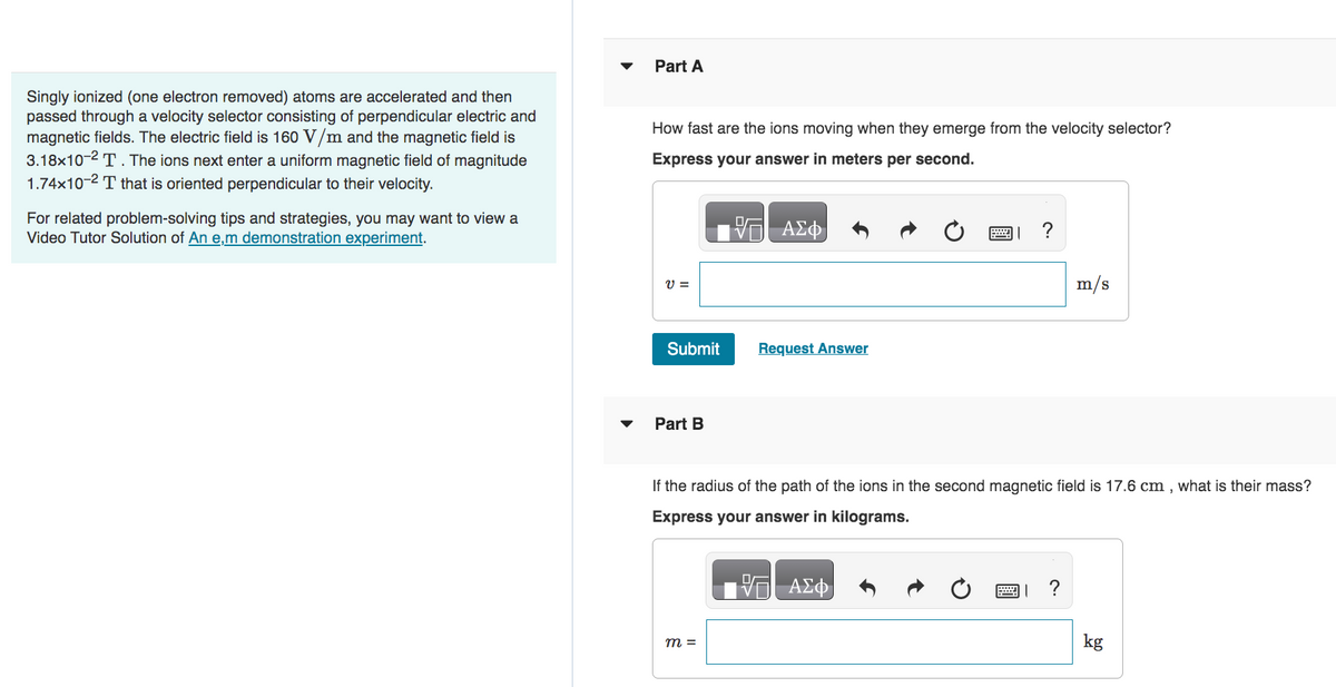Singly ionized (one electron removed) atoms are accelerated and then
passed through a velocity selector consisting of perpendicular electric and
magnetic fields. The electric field is 160 V/m and the magnetic field is
3.18x10-2 T. The ions next enter a uniform magnetic field of magnitude
1.74x10-² T that is oriented perpendicular to their velocity.
For related problem-solving tips and strategies, you may want to view a
Video Tutor Solution of An e,m demonstration experiment.
Part A
How fast are the ions moving when they emerge from the velocity selector?
Express your answer in meters per second.
VE ΑΣΦ
V =
Submit
Part B
Request Answer
m =
If the radius of the path of the ions in the second magnetic field is 17.6 cm, what is their mass?
Express your answer in kilograms.
VG ΑΣΦ
m/s
巴」?
kg