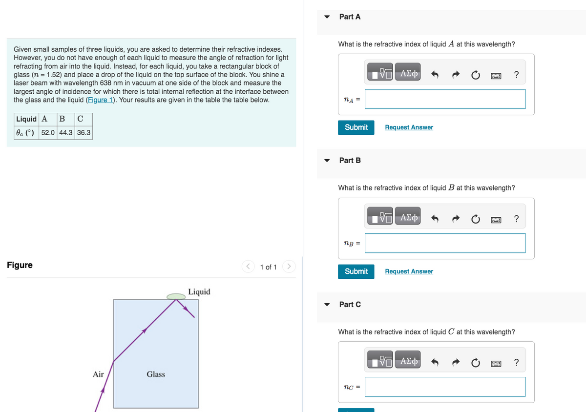 Given small samples of three liquids, you are asked to determine their refractive indexes.
However, you do not have enough of each liquid to measure the angle of refraction for light
refracting from air into the liquid. Instead, for each liquid, you take a rectangular block of
glass (n = 1.52) and place a drop of the liquid on the top surface of the block. You shine a
laser beam with wavelength 638 nm in vacuum at one side of the block and measure the
largest angle of incidence for which there is total internal reflection at the interface between
the glass and the liquid (Figure 1). Your results are given in the table the table below.
Liquid A B C
a () 52.0 44.3 36.3
Figure
Air
Glass
Liquid
1 of 1
Part A
What is the refractive index of liquid A at this wavelength?
nA =
Submit
Part B
nB =
Submit
What is the refractive index of liquid B at this wavelength?
Part C
17 ΑΣΦ
Request Answer
nc =
—| ΑΣΦ
Request Answer
?
What is the refractive index of liquid C at this wavelength?
—| ΑΣΦ
?
?