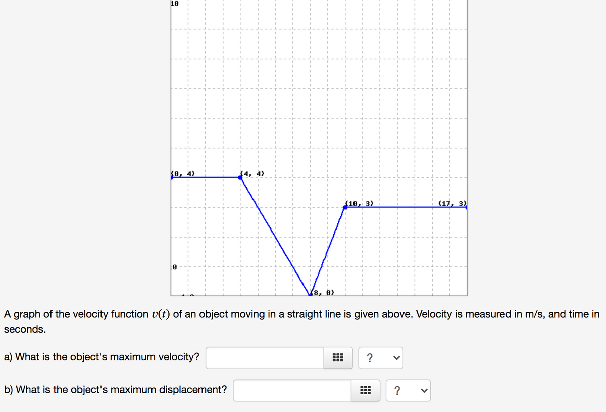 10
ko, 4)
4)
10, 3)
(17, 3)
to
(8, 0)
A graph of the velocity function v(t) of an object moving in a straight line is given above. Velocity is measured in m/s, and time in
seconds.
a) What is the object's maximum velocity?
?
b) What is the object's maximum displacement?
?
