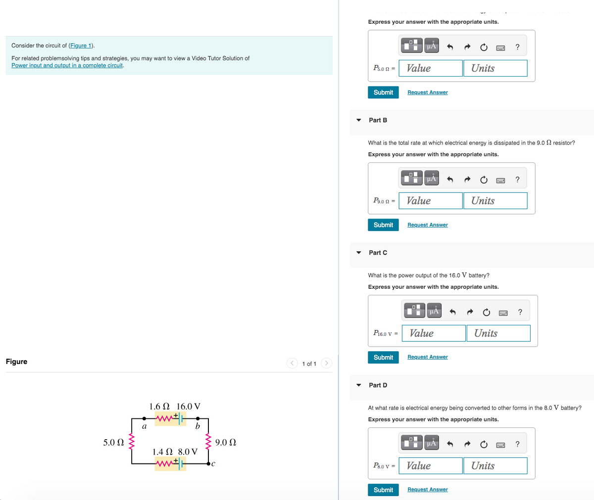 Consider the circuit of (Figure 1).
For related problemsolving tips and strategies, you may want to view a Video Tutor Solution of
Power input and output in a complete circuit.
Figure
5.0 Ω
a
1.6 2 16.0 V
b
1.4 2 8.0 V
ww
9.0Q2
< 1 of 1 >
Express your answer with the appropriate units.
Pson =
Part B
Submit Request Answer
P9.0 =
Submit
Part C
What is the total rate at which electrical energy is dissipated in the 9.02 resistor?
Express your answer with the appropriate units.
P16.0 V =
Submit
▬ μA
Part D
Value
P8.0 V =
Submit
O
Ti
What is the power output of the 16.0 V battery?
Express your answer with the appropriate units.
Value
μA
Request Answer
ī
μA
Value
D
Request Answer
Units
μA
Value
Units
At what rate is electrical energy being converted to other forms in the 8.0 V battery?
Express your answer with the appropriate units.
Request Answer
Units
?
Units
?
?
?