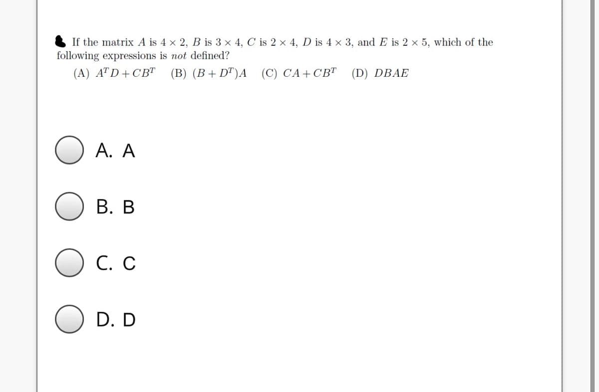 If the matrix A is 4 x 2, B is 3 x 4, C is 2 x 4, D is 4 x 3, and E is 2 x 5, which of the
following expressions is not defined?
(A) ATD+CBT (B) (B+DT)A (C) CA+CBT
(D) DBAE
A. A
B. B
C. C
D. D