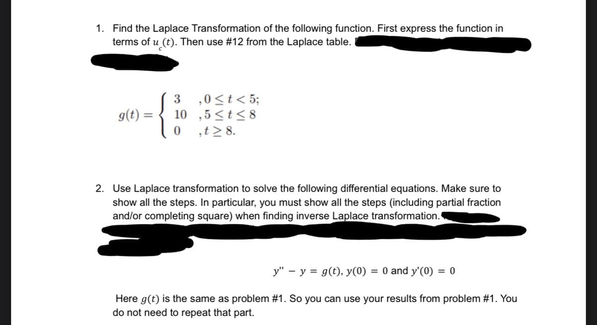 1. Find the Laplace Transformation of the following function. First express the function in
terms of u (t). Then use #12 from the Laplace table.
g(t) =
3 ,0 ≤ t < 5;
10,5≤t≤8
0 ,t> 8.
2. Use Laplace transformation to solve the following differential equations. Make sure to
show all the steps. In particular, you must show all the steps (including partial fraction
and/or completing square) when finding inverse Laplace transformation.
y" - y = g(t), y(0) = 0 and y'(0) = 0
Here g(t) is the same as problem #1. So you can use your results from problem #1. You
do not need to repeat that part.