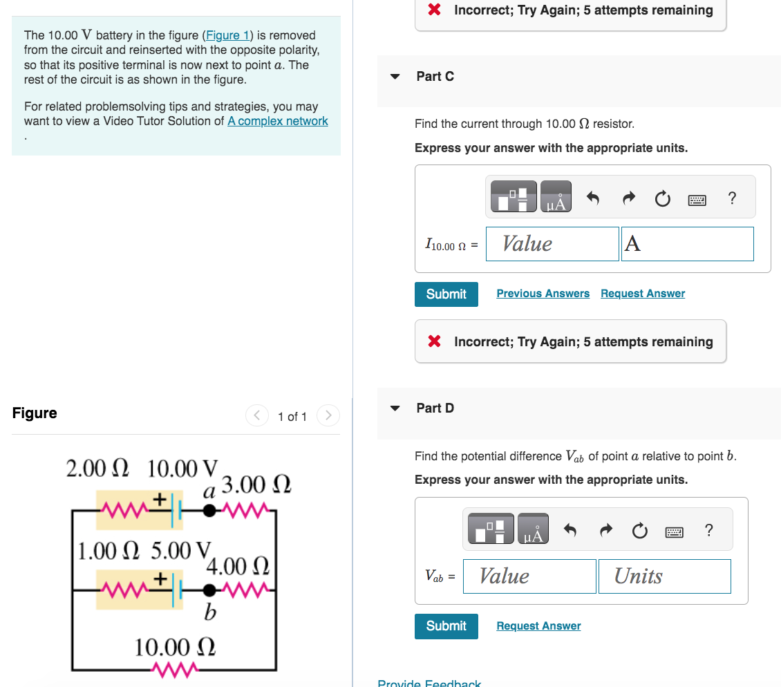 The 10.00 V battery in the figure (Figure 1) is removed
from the circuit and reinserted with the opposite polarity,
so that its positive terminal is now next to point a. The
rest of the circuit is as shown in the figure.
For related problemsolving tips and strategies, you may
want to view a Video Tutor Solution of A complex network
Figure
2.00 Ω 10.00 V
ά 3.00 Ω
1.00 2 5.00 V
14.00 Ω
1 of 1
www
b
10.00 Ω
▼
X Incorrect; Try Again; 5 attempts remaining
Part C
Find the current through 10.00 resistor.
Express your answer with the appropriate units.
I10.00 = Value
Submit
Part D
X Incorrect; Try Again; 5 attempts remaining
Vab =
Submit
μA
Previous Answers Request Answer
Find the potential difference Vab of point a relative to point b.
Express your answer with the appropriate units.
Provide Feedback
μA
Value
A
Request Answer
Units
?
?
